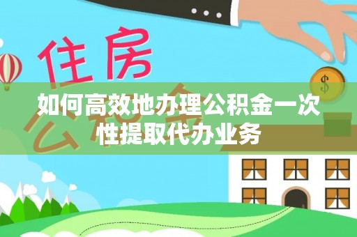 古坑如何高效地办理公积金一次性提取代办业务