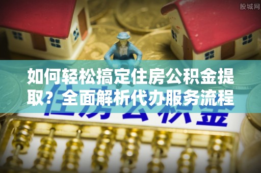 古坑如何轻松搞定住房公积金提取？全面解析代办服务流程与优势