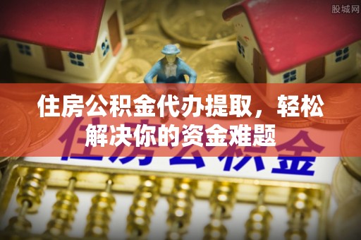 古坑住房公积金代办提取，轻松解决你的资金难题