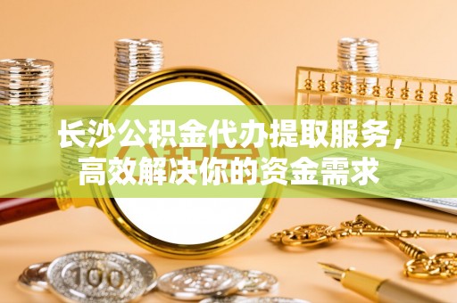 古坑长沙公积金代办提取服务，高效解决你的资金需求