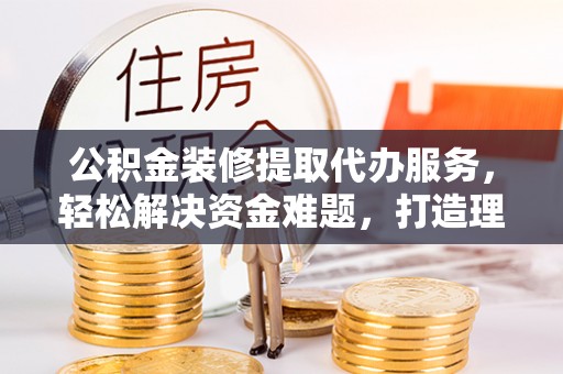 古坑公积金装修提取代办服务，轻松解决资金难题，打造理想家居