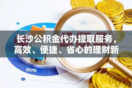 古坑长沙公积金代办提取服务，高效、便捷、省心的理财新选择