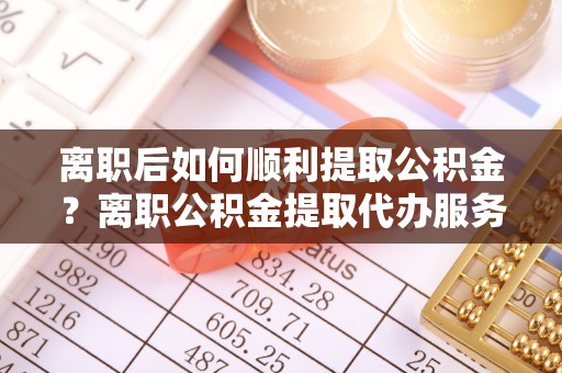 古坑离职后如何顺利提取公积金？离职公积金提取代办服务全解析