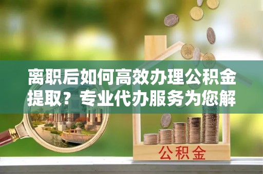 古坑离职后如何高效办理公积金提取？专业代办服务为您解忧