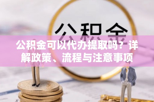 古坑公积金可以代办提取吗？详解政策、流程与注意事项