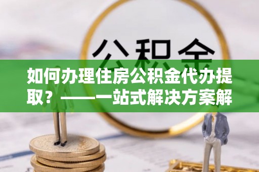古坑如何办理住房公积金代办提取？——一站式解决方案解析