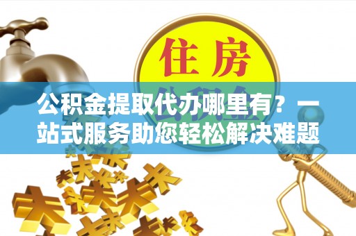 古坑公积金提取代办哪里有？一站式服务助您轻松解决难题