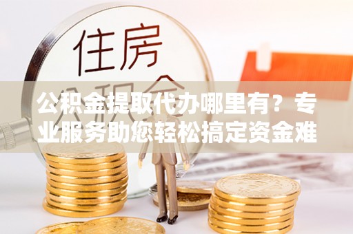 古坑公积金提取代办哪里有？专业服务助您轻松搞定资金难题